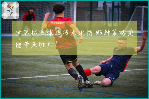 世界杯滚球技巧大比拼 哪种策略更能带来胜利？