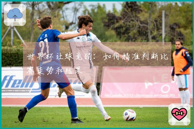 世界杯让球竞猜：如何精准判断比赛走势和结果